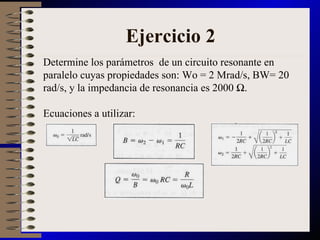 Ejercicio 2 Determine los parámetros  de un circuito resonante en paralelo cuyas propiedades son: Wo = 2 Mrad/s, BW= 20 rad/s, y la impedancia de resonancia es 2000 Ω.  Ecuaciones a utilizar: 