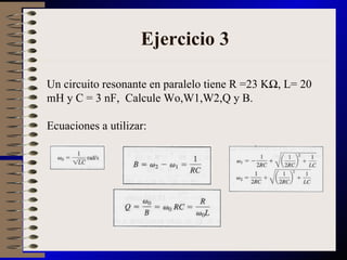 Ejercicio 3 Un circuito resonante en paralelo tiene R =23 KΩ, L= 20 mH y C = 3 nF,  Calcule Wo,W1,W2,Q y B. Ecuaciones a utilizar: 