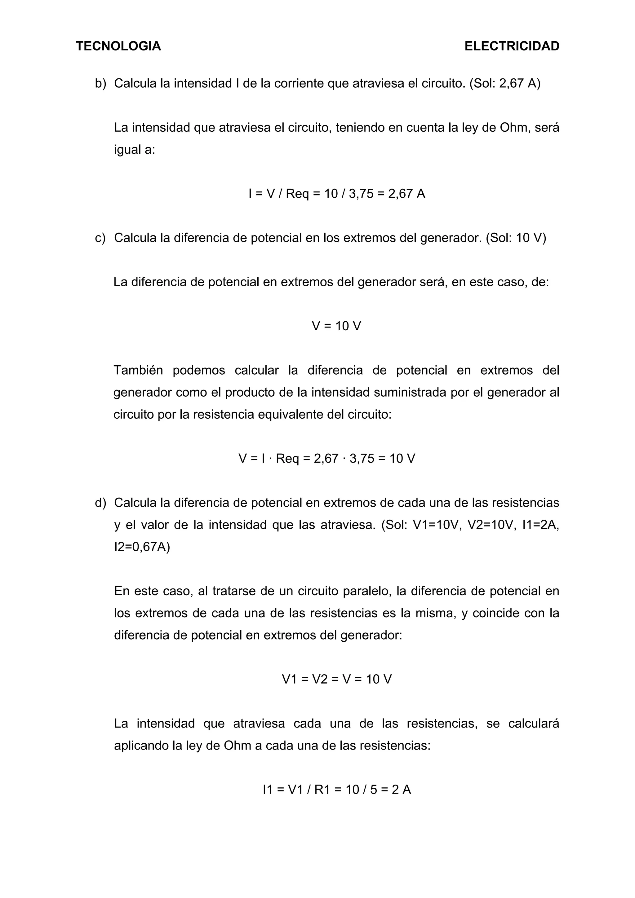 TECNOLOGIA ELECTRICIDAD
b) Calcula la intensidad I de la corriente que atraviesa el circuito. (Sol: 2,67 A)
La intensidad que atraviesa el circuito, teniendo en cuenta la ley de Ohm, será
igual a:
I = V / Req = 10 / 3,75 = 2,67 A
c) Calcula la diferencia de potencial en los extremos del generador. (Sol: 10 V)
La diferencia de potencial en extremos del generador será, en este caso, de:
V = 10 V
También podemos calcular la diferencia de potencial en extremos del
generador como el producto de la intensidad suministrada por el generador al
circuito por la resistencia equivalente del circuito:
V = I · Req = 2,67 · 3,75 = 10 V
d) Calcula la diferencia de potencial en extremos de cada una de las resistencias
y el valor de la intensidad que las atraviesa. (Sol: V1=10V, V2=10V, I1=2A,
I2=0,67A)
En este caso, al tratarse de un circuito paralelo, la diferencia de potencial en
los extremos de cada una de las resistencias es la misma, y coincide con la
diferencia de potencial en extremos del generador:
V1 = V2 = V = 10 V
La intensidad que atraviesa cada una de las resistencias, se calculará
aplicando la ley de Ohm a cada una de las resistencias:
I1 = V1 / R1 = 10 / 5 = 2 A
 