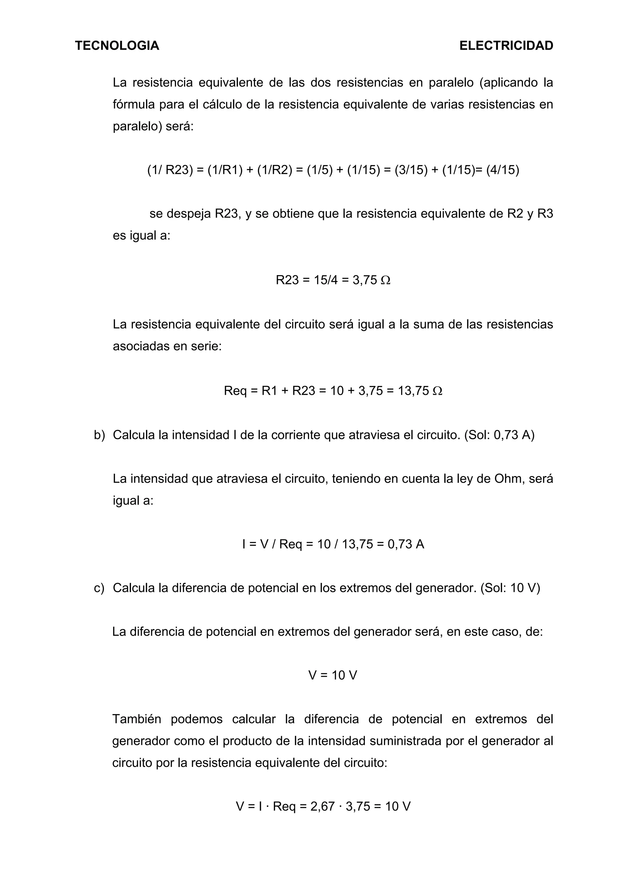 TECNOLOGIA ELECTRICIDAD
La resistencia equivalente de las dos resistencias en paralelo (aplicando la
fórmula para el cálculo de la resistencia equivalente de varias resistencias en
paralelo) será:
(1/ R23) = (1/R1) + (1/R2) = (1/5) + (1/15) = (3/15) + (1/15)= (4/15)
se despeja R23, y se obtiene que la resistencia equivalente de R2 y R3
es igual a:
R23 = 15/4 = 3,75 Ω
La resistencia equivalente del circuito será igual a la suma de las resistencias
asociadas en serie:
Req = R1 + R23 = 10 + 3,75 = 13,75 Ω
b) Calcula la intensidad I de la corriente que atraviesa el circuito. (Sol: 0,73 A)
La intensidad que atraviesa el circuito, teniendo en cuenta la ley de Ohm, será
igual a:
I = V / Req = 10 / 13,75 = 0,73 A
c) Calcula la diferencia de potencial en los extremos del generador. (Sol: 10 V)
La diferencia de potencial en extremos del generador será, en este caso, de:
V = 10 V
También podemos calcular la diferencia de potencial en extremos del
generador como el producto de la intensidad suministrada por el generador al
circuito por la resistencia equivalente del circuito:
V = I · Req = 2,67 · 3,75 = 10 V
 