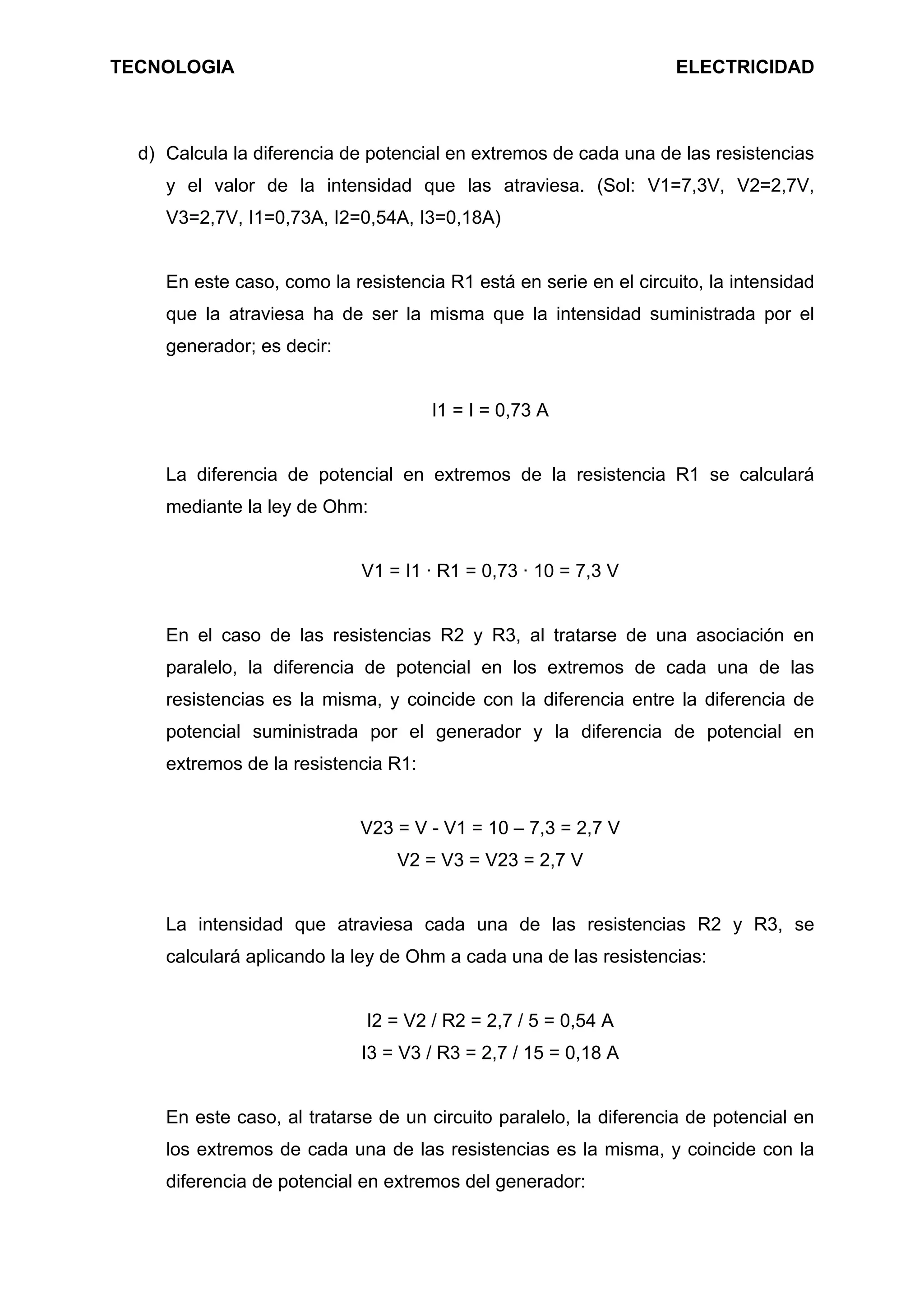 TECNOLOGIA ELECTRICIDAD
d) Calcula la diferencia de potencial en extremos de cada una de las resistencias
y el valor de la intensidad que las atraviesa. (Sol: V1=7,3V, V2=2,7V,
V3=2,7V, I1=0,73A, I2=0,54A, I3=0,18A)
En este caso, como la resistencia R1 está en serie en el circuito, la intensidad
que la atraviesa ha de ser la misma que la intensidad suministrada por el
generador; es decir:
I1 = I = 0,73 A
La diferencia de potencial en extremos de la resistencia R1 se calculará
mediante la ley de Ohm:
V1 = I1 · R1 = 0,73 · 10 = 7,3 V
En el caso de las resistencias R2 y R3, al tratarse de una asociación en
paralelo, la diferencia de potencial en los extremos de cada una de las
resistencias es la misma, y coincide con la diferencia entre la diferencia de
potencial suministrada por el generador y la diferencia de potencial en
extremos de la resistencia R1:
V23 = V - V1 = 10 – 7,3 = 2,7 V
V2 = V3 = V23 = 2,7 V
La intensidad que atraviesa cada una de las resistencias R2 y R3, se
calculará aplicando la ley de Ohm a cada una de las resistencias:
I2 = V2 / R2 = 2,7 / 5 = 0,54 A
I3 = V3 / R3 = 2,7 / 15 = 0,18 A
En este caso, al tratarse de un circuito paralelo, la diferencia de potencial en
los extremos de cada una de las resistencias es la misma, y coincide con la
diferencia de potencial en extremos del generador:
 