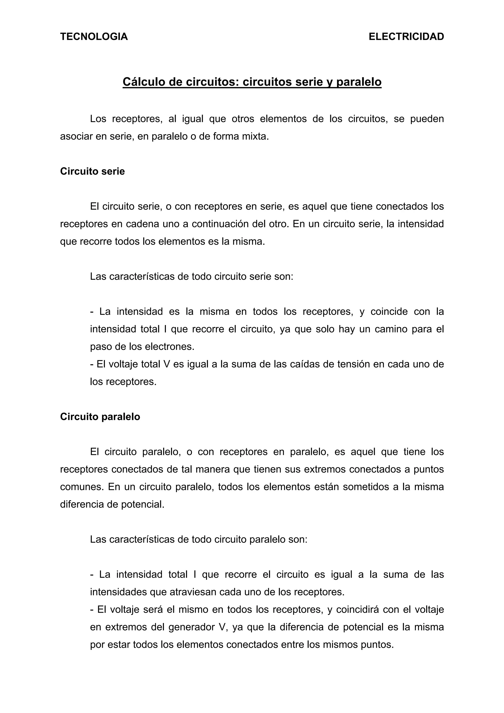 TECNOLOGIA ELECTRICIDAD
Cálculo de circuitos: circuitos serie y paralelo
Los receptores, al igual que otros elementos de los circuitos, se pueden
asociar en serie, en paralelo o de forma mixta.
Circuito serie
El circuito serie, o con receptores en serie, es aquel que tiene conectados los
receptores en cadena uno a continuación del otro. En un circuito serie, la intensidad
que recorre todos los elementos es la misma.
Las características de todo circuito serie son:
- La intensidad es la misma en todos los receptores, y coincide con la
intensidad total I que recorre el circuito, ya que solo hay un camino para el
paso de los electrones.
- El voltaje total V es igual a la suma de las caídas de tensión en cada uno de
los receptores.
Circuito paralelo
El circuito paralelo, o con receptores en paralelo, es aquel que tiene los
receptores conectados de tal manera que tienen sus extremos conectados a puntos
comunes. En un circuito paralelo, todos los elementos están sometidos a la misma
diferencia de potencial.
Las características de todo circuito paralelo son:
- La intensidad total I que recorre el circuito es igual a la suma de las
intensidades que atraviesan cada uno de los receptores.
- El voltaje será el mismo en todos los receptores, y coincidirá con el voltaje
en extremos del generador V, ya que la diferencia de potencial es la misma
por estar todos los elementos conectados entre los mismos puntos.
 