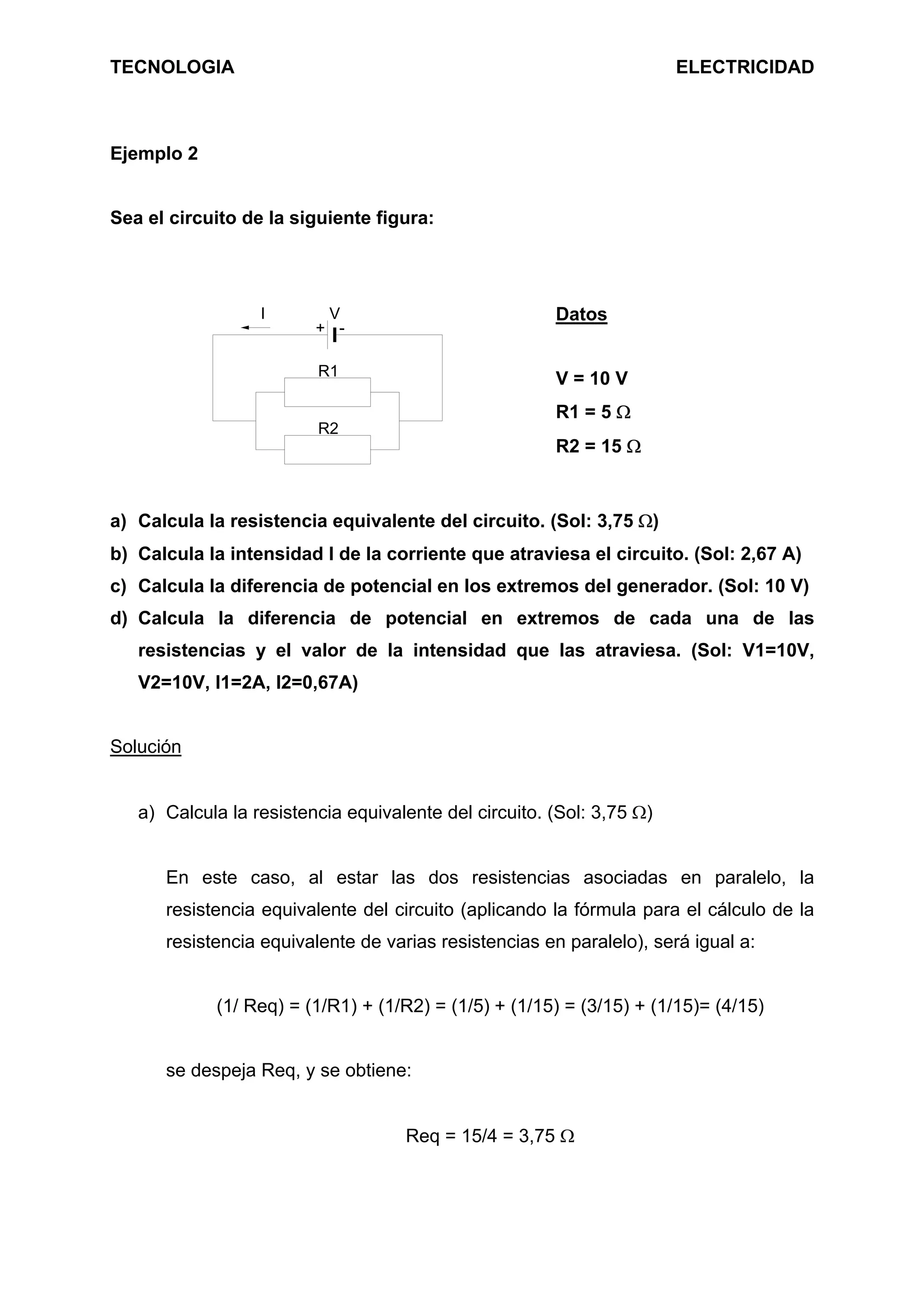 TECNOLOGIA ELECTRICIDAD
Ejemplo 2
Sea el circuito de la siguiente figura:
V
+ -
R1
I
R2
Datos
V = 10 V
R1 = 5 Ω
R2 = 15 Ω
a) Calcula la resistencia equivalente del circuito. (Sol: 3,75 Ω)
b) Calcula la intensidad I de la corriente que atraviesa el circuito. (Sol: 2,67 A)
c) Calcula la diferencia de potencial en los extremos del generador. (Sol: 10 V)
d) Calcula la diferencia de potencial en extremos de cada una de las
resistencias y el valor de la intensidad que las atraviesa. (Sol: V1=10V,
V2=10V, I1=2A, I2=0,67A)
Solución
a) Calcula la resistencia equivalente del circuito. (Sol: 3,75 Ω)
En este caso, al estar las dos resistencias asociadas en paralelo, la
resistencia equivalente del circuito (aplicando la fórmula para el cálculo de la
resistencia equivalente de varias resistencias en paralelo), será igual a:
(1/ Req) = (1/R1) + (1/R2) = (1/5) + (1/15) = (3/15) + (1/15)= (4/15)
se despeja Req, y se obtiene:
Req = 15/4 = 3,75 Ω
 