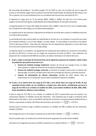 del enunciado del problema. Se podría escoger TCs de 750/5 A, pero con el temor de que la carga del
usuario se incremente, llegue hasta la potencia nominal del transformador de distribución del cliente, y los
TCs se saturen, con lo cual tendríamos error en la medición del consumo por saturación de TC.}
El siguiente en rango sería un TC de relación 900/5, 1000/5 o 1500/5, de clase 0.3 o 0.5 mínimo para
asegurar la precisión del registro, dependiendo de la disponibilidad en el mercado y del precio.
La segunda opción es TC para alto voltaje de relación 15/5 a 6900 V, clase 0.3 o 0.5, con el cuidado lógico
de la instalación en alto voltaje, con el sistema desenergizado.
En cualquiera de las dos opciones, disponemos de señales de corriente para usarlas en medidores descritos
en el literal del enunciado.
La acometida para este servicio debe ser especificada en función de si se considera el suministro por parte
de la empresa eléctrica, si es en alto voltaje o en bajo voltaje. En alto voltaje, la corriente es de apenas
12.55 A, pero para 13.8 kV. Estos tipos de conductor son de características especiales y no han sido vistos
en el curso de circuitos de suministro en bajo voltaje.
La segunda opción es considerar una agrupación de conductores que viabilicen la corriente en secundario
de hasta los 833.33 A o incluso con un margen de incremento de hasta los 900 A. Esto implicaría una
disposición de 5 conductores #2 AWG de acuerdo a las tablas mostradas en el material del curso.
9. (6 pts.) Según el principio de funcionamiento de los siguientes esquemas de medición, señale 2 tipos
de problemas que podría encontrarse con:
 Sistema de medición prepago residencial: requerir de más de una recarga al mes, no saber
cómo ingresar el código de activación de recarga de energía prepagada.
 Sistema de medición prepago comercial: se terminó la recarga y piensa que le cortaron por
falta de pago, el usuario considera que le facturan la energía por lecturas y presenta reclamos.
 Sistema de telemedición de clientes industriales: perdida de señal celular, falta de
conocimiento en el manejo del usuario sobre la plataforma web de su medidor.
10. (5 pts.) Si un cliente tiene una carga de 37.5 kW, y otro cliente tiene una carga de 50 kW, de que
capacidad mínima deben ser los medidores a instalar para cada cliente, considerando que para la
carga de 37.5 kW se va a instalar un medidor de 220V, y que existen medidores de 60A, 100A, 200A,
tanto monofásicos, bifásicos, como trifásicos.
Si para la carga de 37.5 kW se va a instalar un medidor de 220 V, esperaríamos que de acuerdo a las
resoluciones vigentes, el medidor sea de dos elementos. Esto implicaría que la carga se analizaría como
balanceada en dos fases, y sería crucial definir qué tipo de suministro es el que la empresa pública ofrece al
cliente, y asumiendo una típica red trifásica de suministro, por lo tanto: 𝐼 =
37.5 𝑘𝑊
2∗127
= 147.64 𝐴
Entonces para la primera carga se debería considerar un medidor de 200 A, bifásico de dos elementos,
voltajes 127/220 V.
Para el segundo caso se inicia bajo el supuesto de uso del mismo medidor: 𝐼 =
50 𝑘𝑊
2∗127
= 196.85 𝐴
Como se puede notar, los niveles de corriente enmarcan la carga para el uso del mismo medidor.
Asumamos en el segundo caso que los 50 kW se reparten en un sistema trifásico: 𝐼 =
50 𝑘𝑊
3∗127
= 131.23 𝐴.
 