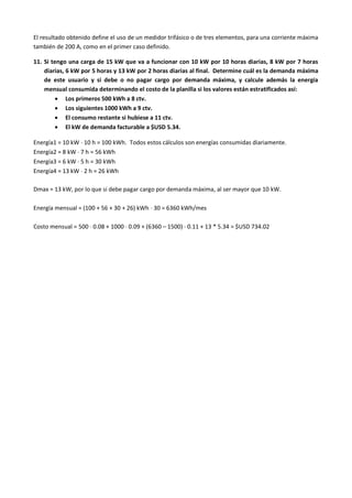 El resultado obtenido define el uso de un medidor trifásico o de tres elementos, para una corriente máxima
también de 200 A, como en el primer caso definido.
11. Si tengo una carga de 15 kW que va a funcionar con 10 kW por 10 horas diarias, 8 kW por 7 horas
diarias, 6 kW por 5 horas y 13 kW por 2 horas diarias al final. Determine cuál es la demanda máxima
de este usuario y si debe o no pagar cargo por demanda máxima, y calcule además la energía
mensual consumida determinando el costo de la planilla si los valores están estratificados así:
 Los primeros 500 kWh a 8 ctv.
 Los siguientes 1000 kWh a 9 ctv.
 El consumo restante si hubiese a 11 ctv.
 El kW de demanda facturable a $USD 5.34.
Energía1 = 10 kW  10 h = 100 kWh. Todos estos cálculos son energías consumidas diariamente.
Energía2 = 8 kW  7 h = 56 kWh
Energía3 = 6 kW  5 h = 30 kWh
Energía4 = 13 kW  2 h = 26 kWh
Dmax = 13 kW, por lo que si debe pagar cargo por demanda máxima, al ser mayor que 10 kW.
Energía mensual = (100 + 56 + 30 + 26) kWh  30 = 6360 kWh/mes
Costo mensual = 500  0.08 + 1000  0.09 + (6360 – 1500)  0.11 + 13 * 5.34 = $USD 734.02
 