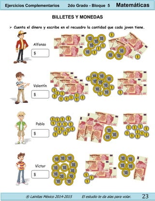 ® Lainitas México 2014-2015 El estudio te da alas para volar. 23
BILLETES Y MONEDAS
 Cuenta el dinero y escribe en el recuadro la cantidad que cada joven tiene.
$
$
$
$
Alfonso
Valentín
Pablo
Víctor
Ejercicios Complementarios 2do Grado - Bloque 5 Matemáticas
 