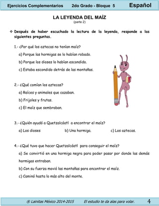 ® Lainitas México 2014-2015 El estudio te da alas para volar. 4
LA LEYENDA DEL MAÍZ
(parte 2)
 Después de haber escuchado la lectura de la leyenda, responde a las
siguientes preguntas.
1.- ¿Por qué los aztecas no tenían maíz?
a) Porque las hormigas se lo habían robado.
b) Porque los dioses lo habían escondido.
c) Estaba escondido detrás de las montañas.
2.- ¿Qué comían los aztecas?
a) Raíces y animales que cazaban.
b) Frijoles y frutas.
c) El maíz que sembraban.
3.- ¿Quién ayudó a Quetzalcóatl a encontrar el maíz?
a) Los dioses b) Una hormiga. c) Los aztecas.
4.- ¿Qué tuvo que hacer Quetzalcóatl para conseguir el maíz?
a) Se convirtió en una hormiga negra para poder pasar por donde las demás
hormigas entraban.
b) Con su fuerza movió las montañas para encontrar el maíz.
c) Caminó hasta lo más alto del monte.
Ejercicios Complementarios 2do Grado - Bloque 5 Español
 