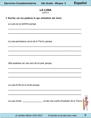 ® Lainitas México 2014-2015 El estudio te da alas para volar. 9
LA LUNA
(parte 2)
 Escribe con tus palabras lo que entendiste del texto.
La Luna es un satélite porque
________________________________________________________
________________________________________________________
La Luna permanece cerca de la Tierra, porque
________________________________________________________
________________________________________________________
________________________________________________________
Sólo podemos ver una cara de la Luna, porque
________________________________________________________
________________________________________________________
________________________________________________________
La Luna brilla en la noche porque
________________________________________________________
________________________________________________________
La Luna tarda _______________ en dar una vuelta alrededor de la Tierra.
Ejercicios Complementarios 2do Grado - Bloque 5 Español
 