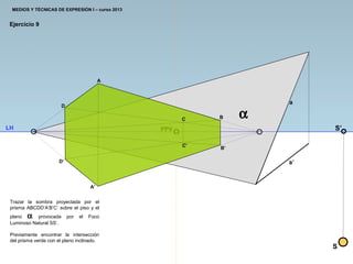 PPV
A
A’
B
Ejercicio 9
Trazar la sombra proyectada por el
prisma ABCDD’A’B’C’ sobre el piso y el
plano α provocada por el Foco
Luminoso Natural SS’.
Previamente encontrar la intersección
del prisma verde con el plano inclinado.
C
D
D’
a
a’
B’
C’
S
S’LH
α
MEDIOS Y TÉCNICAS DE EXPRESIÓN I – curso 2013
 