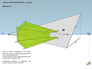 PPV
A
A’
B
Ejercicio 10
Trazar la sombra proyectada por el volumen
verde sobre el piso y el plano α provocada por el
Foco Luminoso Natural SS’.
Trazar también la sombra autoproyectada (sobre
sí mismo) por el volumen verde.
Previamente encontrar la intersección del
volumen verde con el plano inclinado.
C
D
D’
a
a’
B’
C’
S
S’LH
α
MEDIOS Y TÉCNICAS DE EXPRESIÓN I – curso 2013
 