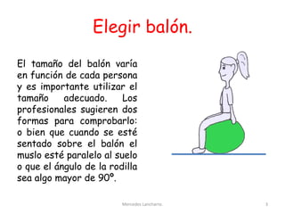 Elegir balón.
El tamaño del balón varía
en función de cada persona
y es importante utilizar el
tamaño adecuado. Los
profesionales sugieren dos
formas para comprobarlo:
o bien que cuando se esté
sentado sobre el balón el
muslo esté paralelo al suelo
o que el ángulo de la rodilla
sea algo mayor de 90º.
Mercedes Lancharro. 3
 