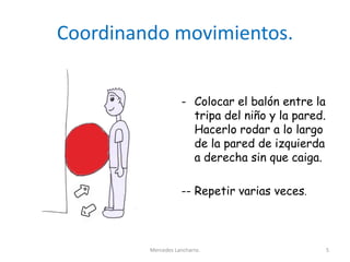 Coordinando movimientos.
- Colocar el balón entre la
tripa del niño y la pared.
Hacerlo rodar a lo largo
de la pared de izquierda
a derecha sin que caiga.
-- Repetir varias veces.
Mercedes Lancharro. 5
 