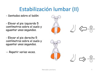 Estabilización lumbar (II)
- Sentados sobre el balón:
- Elevar el pie izquierdo 5
centímetros sobre el suelo y
aguantar unos segundos.
- Elevar el pie derecho 5
centímetros sobre el suelo y
aguantar unos segundos.
-- Repetir varias veces.
Mercedes Lancharro. 7
 