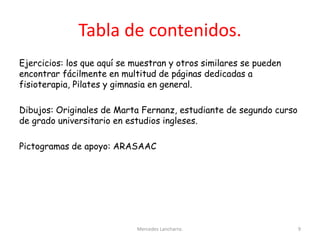 Tabla de contenidos.
Ejercicios: los que aquí se muestran y otros similares se pueden
encontrar fácilmente en multitud de páginas dedicadas a
fisioterapia, Pilates y gimnasia en general.
Dibujos: Originales de Marta Fernanz, estudiante de segundo curso
de grado universitario en estudios ingleses.
Pictogramas de apoyo: ARASAAC
Mercedes Lancharro. 9
 