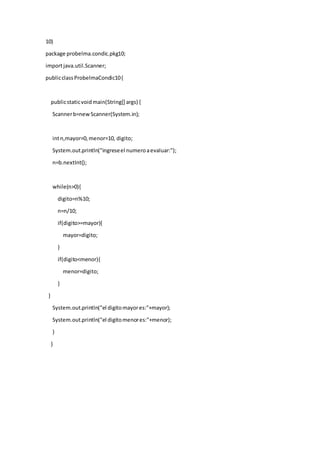 10)
package probelma.condic.pkg10;
importjava.util.Scanner;
publicclassProbelmaCondic10{
publicstaticvoidmain(String[] args) {
Scannerb=newScanner(System.in);
intn,mayor=0,menor=10, digito;
System.out.println("ingreseel numeroaevaluar:");
n=b.nextInt();
while(n>0){
digito=n%10;
n=n/10;
if(digito>=mayor){
mayor=digito;
}
if(digito<menor){
menor=digito;
}
}
System.out.println("el digitomayores:"+mayor);
System.out.println("el digitomenores:"+menor);
}
}
 
