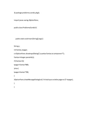 3) package problema.condic.pkg3;
importjavax.swing.JOptionPane;
publicclassProblemaCondic3{
publicstaticvoidmain(String[] args) {
Stringc;
intllantas,tpagar;
c=JOptionPane.showInputDialog("¿cuantasllantasse compraron?");
llantas=Integer.parseInt(c);
if (llantas<5){
tpagar=llantas*800;
}else {
tpagar=llantas*700;
}
JOptionPane.showMessageDialog(null,"el total que se debe pagares$"+tpagar);
}
}
 