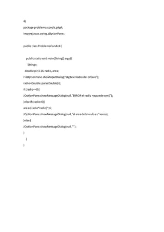4)
package problema.condic.pkg4;
importjavax.swing.JOptionPane;
publicclassProblemaCondic4{
publicstaticvoidmain(String[] args) {
Stringr;
double pi=3.14,radio,area;
r=JOptionPane.showInputDialog("digite el radiodel circulo");
radio=Double.parseDouble(r);
if (radio==0){
JOptionPane.showMessageDialog(null,"ERRORel radionopuede ser0");
}else if (radio>0){
area=(radio*radio)*pi;
JOptionPane.showMessageDialog(null,"el areadel circuloes"+area);
}else {
JOptionPane.showMessageDialog(null,"");
}
}
}
 
