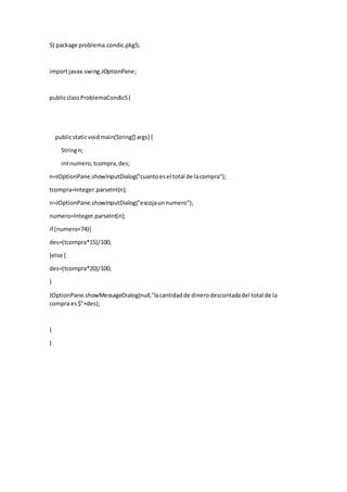 5) package problema.condic.pkg5;
importjavax.swing.JOptionPane;
publicclassProblemaCondic5{
publicstaticvoidmain(String[] args) {
Stringn;
intnumero,tcompra,des;
n=JOptionPane.showInputDialog("cuantoesel total de lacompra");
tcompra=Integer.parseInt(n);
n=JOptionPane.showInputDialog("escojaunnumero");
numero=Integer.parseInt(n);
if (numero<74){
des=(tcompra*15)/100;
}else {
des=(tcompra*20)/100;
}
JOptionPane.showMessageDialog(null,"lacantidadde dinerodescontadadel total de la
compra es$"+des);
}
}
 