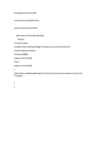 6) package problemacondic6;
importjavax.swing.JOptionPane;
publicclassProblemacondic6{
publicstaticvoidmain(String[] args) {
Stringm;
intmonto,cpagar;
m=JOptionPane.showInputDialog("montoporel que se efectualafianza");
monto=Integer.parseInt(m);
if (monto<50000){
cpagar=(monto*3)/100;
}else {
cpagar=(monto*2)/100;
}
JOptionPane.showMessageDialog(null,"el valorde lacuotaque debe pagar el cliente esde
$"+cpagar);
}
}
 