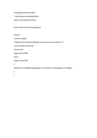 7) package problemacondic7;
importjavax.swing.JOptionPane;
publicclassProblemacondic7{
publicstaticvoidmain(String[] args) {
Stringd;
intcarros, tpagar;
d=JOptionPane.showInputDialog("¿cuantascarrosse compraron?");
carros=Integer.parseInt(d);
if (carros<5){
tpagar=carros*800;
}else {
tpagar=carros*700;
}
JOptionPane.showMessageDialog(null,"el total que se debe pagares$"+tpagar);
}
}
 