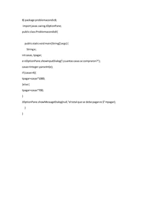 8) package problemacondic8;
importjavax.swing.JOptionPane;
publicclassProblemacondic8{
publicstaticvoidmain(String[] args) {
Stringe;
intcasas, tpagar;
e=JOptionPane.showInputDialog("¿cuantascasasse compraron?");
casas=Integer.parseInt(e);
if (casas<4){
tpagar=casas*1000;
}else {
tpagar=casas*700;
}
JOptionPane.showMessageDialog(null,"el total que se debe pagares$"+tpagar);
}
}
 