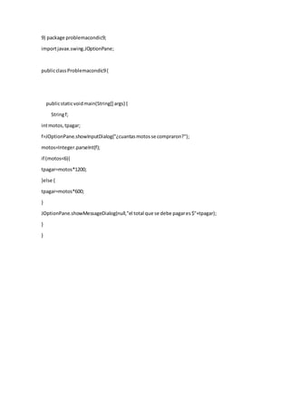9) package problemacondic9;
importjavax.swing.JOptionPane;
publicclassProblemacondic9{
publicstaticvoidmain(String[] args) {
Stringf;
intmotos,tpagar;
f=JOptionPane.showInputDialog("¿cuantasmotosse compraron?");
motos=Integer.parseInt(f);
if (motos<6){
tpagar=motos*1200;
}else {
tpagar=motos*600;
}
JOptionPane.showMessageDialog(null,"el total que se debe pagares$"+tpagar);
}
}
 