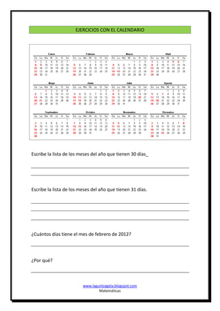 EJERCICIOS CON EL CALENDARIO




Escribe la lista de los meses del año que tienen 30 días_




Escribe la lista de los meses del año que tienen 31 días.




¿Cuántos días tiene el mes de febrero de 2012?




¿Por qué?



                         www.laguntzagela.blogspot.com
                                 Matemáticas
 