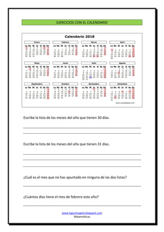 www.laguntzagela.blogspot.com
Matemáticas
EJERCICIOS CON EL CALENDARIO
Escribe la lista de los meses del año que tienen 30 días.
Escribe la lista de los meses del año que tienen 31 días.
¿Cuál es el mes que no has apuntado en ninguna de las dos listas?
¿Cuántos días tiene el mes de febrero este año?
 