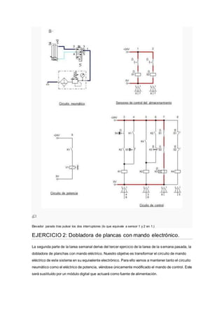 Elevador parado tras pulsar los dos interruptores (lo que equivale a sensor 1 y 2 en 1.)
EJERCICIO 2: Dobladora de plancas con mando electrónico.
La segunda parte de la tarea semanal deriva del tercer ejercicio de la tarea de la semana pasada, la
dobladora de planchas con mando eléctrico. Nuestro objetivo es transformar el circuito de mando
eléctrico de este sistema en su equivalente electrónico. Para ello vamos a mantener tanto el circuito
neumático como el eléctrico de potencia, viéndose únicamente modificado el mando de control. Este
será sustituído por un módulo digital que actuará como fuente de alimentación.
 