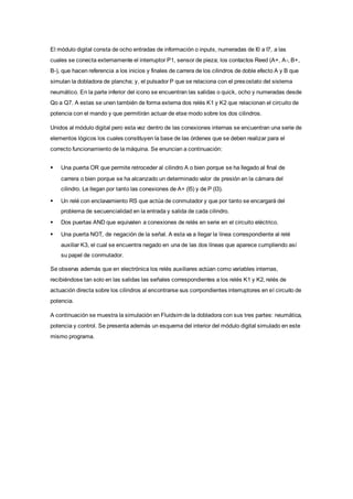 El módulo digital consta de ocho entradas de información o inputs, numeradas de I0 a I7, a las
cuales se conecta externamente el interruptor P1, sensor de pieza; los contactos Reed (A+, A-, B+,
B-), que hacen referencia a los inicios y finales de carrera de los cilindros de doble efecto A y B que
simulan la dobladora de plancha; y, el pulsador P que se relaciona con el presostato del sistema
neumático. En la parte inferior del icono se encuentran las salidas o quick, ocho y numeradas desde
Qo a Q7. A estas se unen también de forma externa dos relés K1 y K2 que relacionan el circuito de
potencia con el mando y que permitirán actuar de etse modo sobre los dos cilindros.
Unidos al módulo digital pero esta vez dentro de las conexiones internas se encuentran una serie de
elementos lógicos los cuales constituyen la base de las órdenes que se deben realizar para el
correcto funcionamiento de la máquina. Se enuncian a continuación:
 Una puerta OR que permite retroceder al cilindro A o bien porque se ha llegado al final de
carrera o bien porque se ha alcanzado un determinado valor de presión en la cámara del
cilindro. Le llegan por tanto las conexiones de A+ (I5) y de P (I3).
 Un relé con enclavamiento RS que actúa de conmutador y que por tanto se encargará del
problema de secuencialidad en la entrada y salida de cada cilindro.
 Dos puertas AND que equivalen a conexiones de relés en serie en el circuito eléctrico.
 Una puerta NOT, de negación de la señal. A esta va a llegar la línea correspondiente al relé
auxiliar K3, el cual se encuentra negado en una de las dos líneas que aparece cumpliendo así
su papel de conmutador.
Se observa además que en electrónica los relés auxiliares actúan como variables internas,
recibiéndose tan solo en las salidas las señales correspondientes a los relés K1 y K2, relés de
actuación directa sobre los cilindros al encontrarse sus corrpondientes interruptores en el circuito de
potencia.
A continuación se muestra la simulación en Fluidsim de la dobladora con sus tres partes: neumática,
potencia y control. Se presenta además un esquema del interior del módulo digital simulado en este
mismo programa.
 