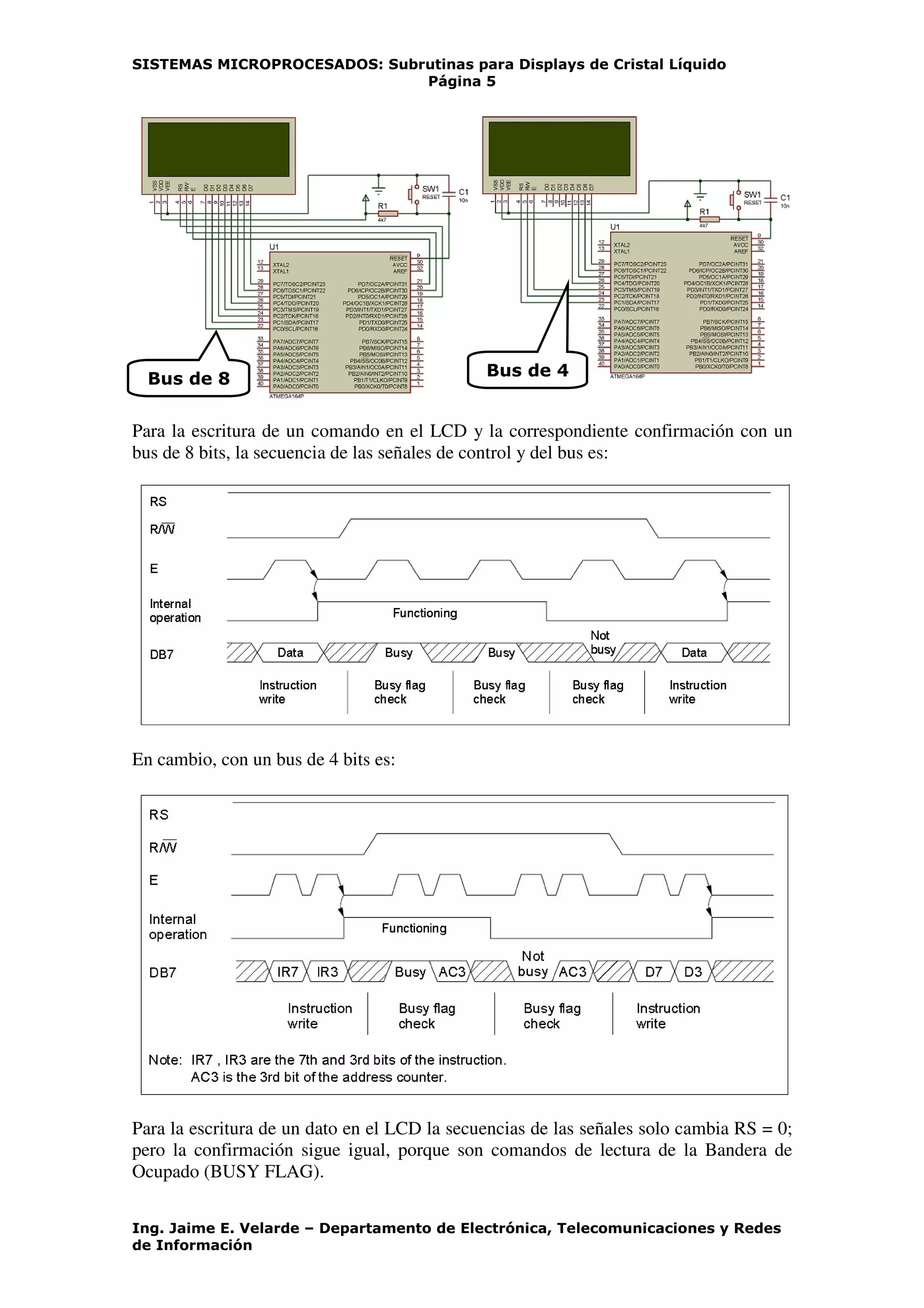 SISTEMAS MICROPROCESADOS: Subrutinas para Displays de Cristal Líquido
Página 5
Ing. Jaime E. Velarde – Departamento de Electrónica, Telecomunicaciones y Redes
de Información
Para la escritura de un comando en el LCD y la correspondiente confirmación con un
bus de 8 bits, la secuencia de las señales de control y del bus es:
En cambio, con un bus de 4 bits es:
Para la escritura de un dato en el LCD la secuencias de las señales solo cambia RS = 0;
pero la confirmación sigue igual, porque son comandos de lectura de la Bandera de
Ocupado (BUSY FLAG).
Bus de 4Bus de 8
 