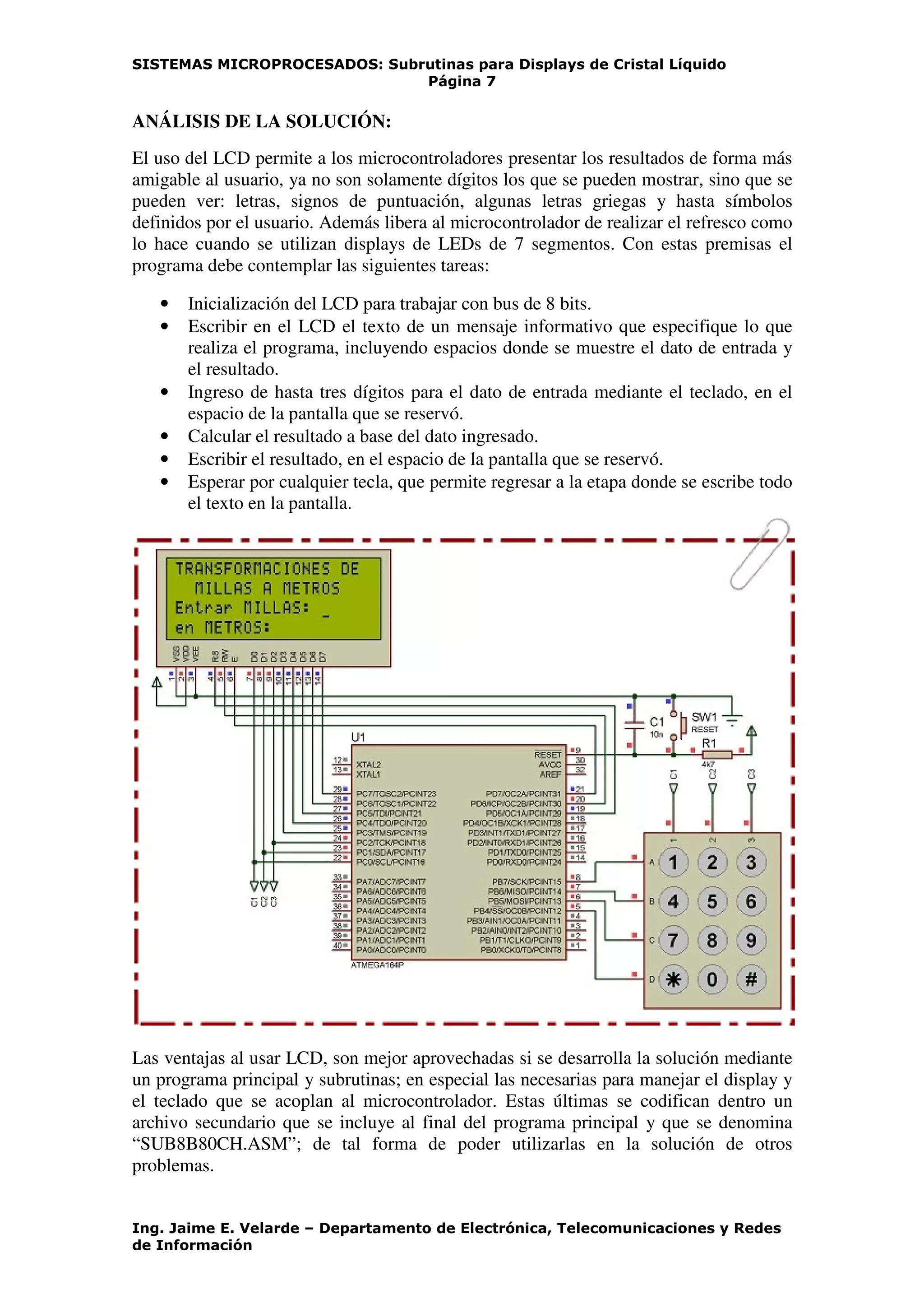 SISTEMAS MICROPROCESADOS: Subrutinas para Displays de Cristal Líquido
Página 7
Ing. Jaime E. Velarde – Departamento de Electrónica, Telecomunicaciones y Redes
de Información
ANÁLISIS DE LA SOLUCIÓN:
El uso del LCD permite a los microcontroladores presentar los resultados de forma más
amigable al usuario, ya no son solamente dígitos los que se pueden mostrar, sino que se
pueden ver: letras, signos de puntuación, algunas letras griegas y hasta símbolos
definidos por el usuario. Además libera al microcontrolador de realizar el refresco como
lo hace cuando se utilizan displays de LEDs de 7 segmentos. Con estas premisas el
programa debe contemplar las siguientes tareas:
• Inicialización del LCD para trabajar con bus de 8 bits.
• Escribir en el LCD el texto de un mensaje informativo que especifique lo que
realiza el programa, incluyendo espacios donde se muestre el dato de entrada y
el resultado.
• Ingreso de hasta tres dígitos para el dato de entrada mediante el teclado, en el
espacio de la pantalla que se reservó.
• Calcular el resultado a base del dato ingresado.
• Escribir el resultado, en el espacio de la pantalla que se reservó.
• Esperar por cualquier tecla, que permite regresar a la etapa donde se escribe todo
el texto en la pantalla.
Las ventajas al usar LCD, son mejor aprovechadas si se desarrolla la solución mediante
un programa principal y subrutinas; en especial las necesarias para manejar el display y
el teclado que se acoplan al microcontrolador. Estas últimas se codifican dentro un
archivo secundario que se incluye al final del programa principal y que se denomina
“SUB8B80CH.ASM”; de tal forma de poder utilizarlas en la solución de otros
problemas.
 
