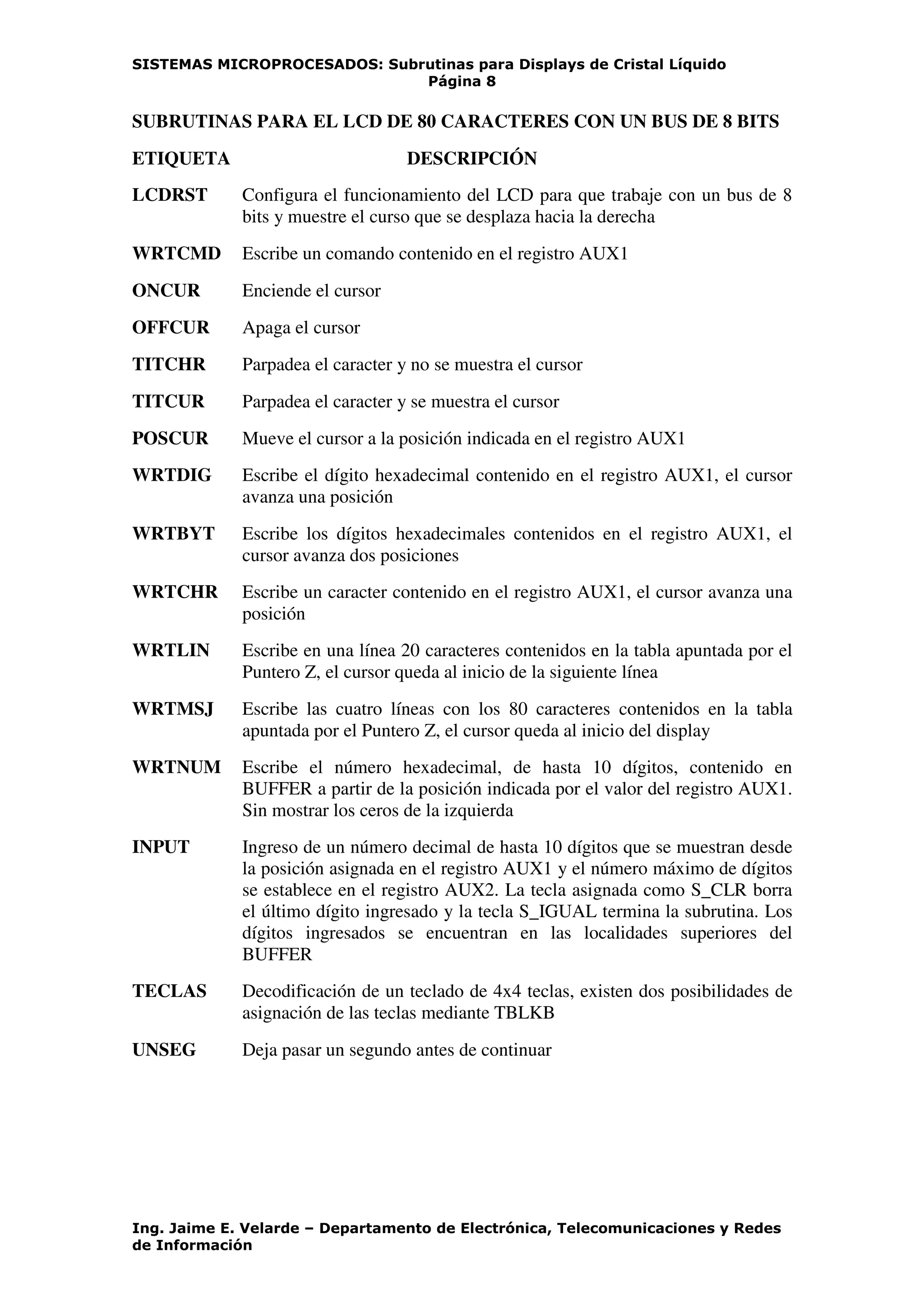 SISTEMAS MICROPROCESADOS: Subrutinas para Displays de Cristal Líquido
Página 8
Ing. Jaime E. Velarde – Departamento de Electrónica, Telecomunicaciones y Redes
de Información
SUBRUTINAS PARA EL LCD DE 80 CARACTERES CON UN BUS DE 8 BITS
ETIQUETA DESCRIPCIÓN
LCDRST Configura el funcionamiento del LCD para que trabaje con un bus de 8
bits y muestre el curso que se desplaza hacia la derecha
WRTCMD Escribe un comando contenido en el registro AUX1
ONCUR Enciende el cursor
OFFCUR Apaga el cursor
TITCHR Parpadea el caracter y no se muestra el cursor
TITCUR Parpadea el caracter y se muestra el cursor
POSCUR Mueve el cursor a la posición indicada en el registro AUX1
WRTDIG Escribe el dígito hexadecimal contenido en el registro AUX1, el cursor
avanza una posición
WRTBYT Escribe los dígitos hexadecimales contenidos en el registro AUX1, el
cursor avanza dos posiciones
WRTCHR Escribe un caracter contenido en el registro AUX1, el cursor avanza una
posición
WRTLIN Escribe en una línea 20 caracteres contenidos en la tabla apuntada por el
Puntero Z, el cursor queda al inicio de la siguiente línea
WRTMSJ Escribe las cuatro líneas con los 80 caracteres contenidos en la tabla
apuntada por el Puntero Z, el cursor queda al inicio del display
WRTNUM Escribe el número hexadecimal, de hasta 10 dígitos, contenido en
BUFFER a partir de la posición indicada por el valor del registro AUX1.
Sin mostrar los ceros de la izquierda
INPUT Ingreso de un número decimal de hasta 10 dígitos que se muestran desde
la posición asignada en el registro AUX1 y el número máximo de dígitos
se establece en el registro AUX2. La tecla asignada como S_CLR borra
el último dígito ingresado y la tecla S_IGUAL termina la subrutina. Los
dígitos ingresados se encuentran en las localidades superiores del
BUFFER
TECLAS Decodificación de un teclado de 4x4 teclas, existen dos posibilidades de
asignación de las teclas mediante TBLKB
UNSEG Deja pasar un segundo antes de continuar
 