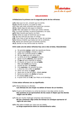 SOLUCIONES
A-Relaciona la primera con la segunda parte de los refranes:
a/6. Ojos que no ven, corazón que no siente.
b/13. Muerto el perro, se acabó la rabia.
c/7. Más vale malo conocido que bueno por conocer.
d/11. Nadie diga de esta agua no beberé.
e/10. Más vale pájaro en mano que ciento volando.
f/1. La mujer honrada, la pierna quebrada y en casa.
g/9. Malo vendrá que bueno me hará.
h/12. Antes se coge al mentiroso que al cojo.
i/3. No hay mal que por bien no venga.
j/8. Tiran más un par de tetas que un par de carretas.
k/4. Piensa el ladrón que todos son de su condición.
l/5. Obras son amores que no buenas razones.
m/2. Donde no hay harina todo es mohína.
B-En cada uno de estos refranes hay una o dos erratas. Descúbrelas:
a. De grandes cenas están las sepulturas llenas.
b. Coge buena fama y échate a dormir.
c. Quien fue a Sevilla perdió su silla.
d. No hay mal que cien años dure.
e. La dicha de la fea la guapa la desea.
f. Quien mucho abarca, poco aprieta.
g. El ojo del amo engorda al caballo.
h. El muerto al hoyo y el vivo al bollo.
i. Más vale maña que fuerza.
j. Donde las dan, las toman.
k. Cría cuervos y te sacarán los ojos.
l. L.Dios los cría y ellos se juntan.
m. Amor con amor se paga.
n. Agua que no has de beber, déjala correr.
ñ. Nunca es tarde si la dicha es buena.
o. El casado casa quiere.
p. A quien Dios se la dé, San Pedro se la bendiga.
C-Une estos refranes con su significado:
a/4. Manos blancas no ofenden.
Las ofensas de una mujer no dañan el honor de un hombre.
b/3. El perro del hortelano no come las berzas ni las deja comer al amo.
Hay quienes no se aprovechan de las cosas ni dejan que los demás
hagan uso de ellas.
c/7. No por mucho madrugar amanece más temprano.
No por comenzar algo antes de tiempo se consigue apresurar el
logro de una cosa.
d/6. Más sabe el diablo por viejo que por diablo.
La larga experiencia tiene un extraordinario valor.
 
