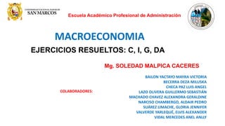 Escuela Académico Profesional de Administración
MACROECONOMIA
EJERCICIOS RESUELTOS: C, I, G, DA
Mg. SOLEDAD MALPICA CACERES
BAILON YACTAYO MAYRA VICTORIA
BECERRA DEZA MILUSKA
CHECA PAZ LUIS ANGEL
LAZO OLIVERA GUILLERMO SEBASTIÁN
MACHADO CHAVEZ ALEXANDRA GERALDINE
NARCISO CHAMBERGO, ALDAIR PEDRO
SUÁREZ LIMACHE, GLORIA JENNIFER
VALVERDE YARLEQUÉ, ELVIS ALEXANDER
VIDAL MERCEDES ANEL ANLLY
COLABORADORES:
 