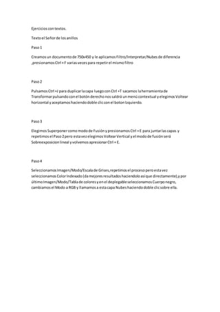 Ejercicioscontextos.
Textoel Señorde losanillos
Paso1
Creamosun documentode 750x450 y le aplicamosFiltro/Interpretar/Nubesde diferencia
,presionamosCtrl +F variasvecespara repetirel mismofiltro
Paso2
PulsamosCtrl +J para duplicarlacapa luegoconCtrl +T sacamos laherramientade
Transformarpulsandoconel botónderechonossaldrá unmenúcontextual yelegimosVoltear
horizontal yaceptamoshaciendodoble clicconel botonIzquierdo.
Paso3
ElegimosSuperponercomomodode FusiónypresionamosCtrl +E para juntarlascapas y
repetimosel Paso2pero estavezelegimosVoltearVertical yel modode fusiónserá
Sobreexposicionlineal yvolvemosapresionarCtrl + E.
Paso4
SeleccionamosImagen/Modo/Escalade Grises,repetimosel procesoperoestavez
seleccionamosColorIndexado(damejoresresultadoshaciendoloasíque directamente),ypor
últimoImagen/Modo/Tablade coloresyenel deplegableseleccionamosCuerponegro,
cambiamosel Modo a RGB y llamamosa estacapa Nubeshaciendodoble clicsobre ella.