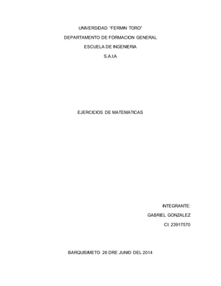 UNIVERSIDAD “FERMIN TORO”
DEPARTAMENTO DE FORMACION GENERAL
ESCUELA DE INGENIERIA
S.A.I.A
EJERCICIOS DE MATEMATICAS
INTEGRANTE:
GABRIEL GONZALEZ
CI: 23917570
BARQUISIMETO 26 DRE JUNIO DEL 2014
 