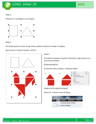 COREL DRAW X5 
2012 
Prof. Yoni Martínez 
Página 2 
PASO 1: 
Dibujamos un rectángulo y una triangulo. 
PASO 2: 
Para poder guiarnos y hacer el Logo Exacto, podemos importar la imagen a la página: 
Menú Archivo → Opción Importar (CTRL+I) 
PASO 3: 
Procedemos a bloquear el gráfico importado y luego pasamos a la vista Líneas de dibujo. 
BLOQUEAR OBJETO: 
Clic derecho sobre el gráfico → Bloquear objeto 
PASAR A VISTA LINEAS DE DIBUJO 
Menú Ver → Opción Líneas de Dibujo 
 