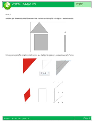 COREL DRAW X5 
2012 
Prof. Yoni Martínez 
Página 3 
PASO 4: 
Ahora lo que tenemos que hacer es adecuar el tamaño del rectángulo y triangulo a la muestra final. 
Para los demás diseños simplemente tenemos que duplicar los objetos y adecuarlos por a la Forma: 
 