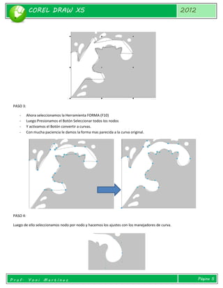 COREL DRAW X5 
2012 
Prof. Yoni Martínez 
Página 5 
PASO 3: 
- Ahora seleccionamos la Herramienta FORMA (F10) 
- Luego Presionamos el Botón Seleccionar todos los nodos 
- Y activamos el Botón convertir a curvas. 
- Con mucha paciencia le damos la forma mas parecida a la curva original. 
PASO 4: 
Luego de ello seleccionamos nodo por nodo y hacemos los ajustes con los manejadores de curva. 
 