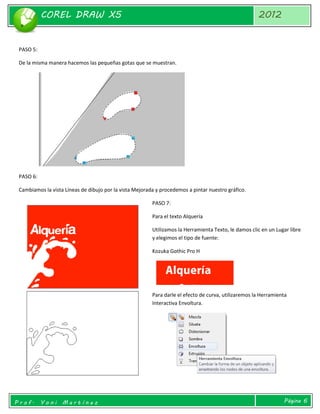 COREL DRAW X5 
2012 
Prof. Yoni Martínez 
Página 6 
PASO 5: 
De la misma manera hacemos las pequeñas gotas que se muestran. 
PASO 6: 
Cambiamos la vista Líneas de dibujo por la vista Mejorada y procedemos a pintar nuestro gráfico. 
PASO 7: 
Para el texto Alquería 
Utilizamos la Herramienta Texto, le damos clic en un Lugar libre y elegimos el tipo de fuente: 
Kozuka Gothic Pro H 
Para darle el efecto de curva, utilizaremos la Herramienta Interactiva Envoltura. 
 
