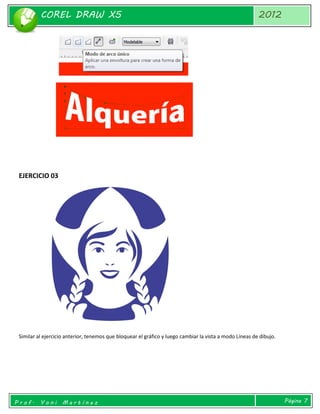 COREL DRAW X5 
2012 
Prof. Yoni Martínez 
Página 7 
EJERCICIO 03 
Similar al ejercicio anterior, tenemos que bloquear el gráfico y luego cambiar la vista a modo Líneas de dibujo. 
 
