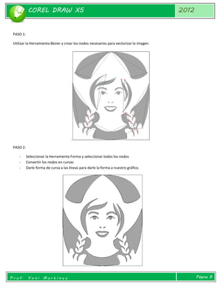 COREL DRAW X5 
2012 
Prof. Yoni Martínez 
Página 8 
PASO 1: 
Utilizar la Herramienta Bézier y crear los nodos necesarios para vectorizar la imagen. 
PASO 2: 
- Seleccionar la Herramienta Forma y seleccionar todos los nodos 
- Convertir los nodos en curvas 
- Darle forma de curva a las líneas para darle la forma a nuestro gráfico. 
 