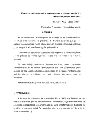 Ejercicios físicos correctos y seguros para la columna vertebral y
                                               alternativas para su corrección

                                               Dr. Pedro Ángel López Miñarro

                                   Facultad de Educación. Universidad de Murcia

                                    RESUMEN

     En los últimos años, la investigación en el campo de las actividades físico-
deportivas está revelando la presencia de diversos ejercicios que pueden
producir repercusiones a medio o largo plazo en diversas estructuras orgánicas
y que son practicados de forma regular y sistemática.

       Dentro de las estructuras corporales más propensas a sufrir alteraciones
por la práctica de ciertos ejercicios físicos nos encontramos la columna
vertebral.

     En este trabajo analizamos diversos ejercicios físicos practicados
frecuentemente en el ámbito físico-deportivo que son considerados poco
seguros por las posibles alteraciones generadas en el raquis. Planteamos los
posibles efectos perjudiciales, así como diversas alternativas para su
corrección.

     Palabras clave: Seguridad, actividad física, raquis, salud.




1. INTRODUCCIÓN

     A lo largo de la historia de la Actividad Física (A.F.) y el Deporte se han
diseñado diferentes tipos de ejercicios físicos, con la creencia generalizada sobre los
beneficios que la práctica de los mismos posee tanto en la formación y desarrollo del
individuo, como en su salud. Se creó así el mito de que cualquier tipo de actividad
física es saludable (1).
 