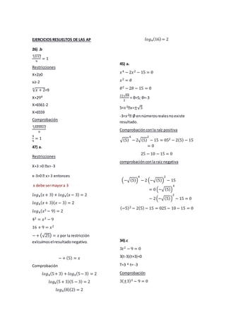 EJERCICIOS RESUELTOS DE LAS AP
26) .b
4√푥+2
9
= 1
Restricciones
X+2≥0
x≥-2
√푥 + 2 4 =9
X+294
X=6561-2
X=6559
Comprobación
4√6559+2
9
9
9
= 1
47) a.
Restricciones
-3
x-x
debe ser mayor a 3
푙표푔4(푥 + 3) + 푙표푔4(푥 − 3) = 2
푙표푔4(푥 + 3)(푥 − 3) = 2
푙표푔4(푥2 − 9) = 2
42 = 푥2 − 9
16 + 9 = 푥2
− + (√25) = 푥 por la restricción
exlcuímos el resultado negativo.
− + (5) = 푥
Comprobación
푙표푔4(5 + 3) + 푙표푔4(5 − 3) = 2
푙표푔4(5 + 3)(5 − 3) = 2
푙표푔4(8)(2) = 2
푙표푔4(16) = 2
45) a.
푥4 − 2푥2 − 15 = 0
푥2 = 휃
휃2 − 2휃 − 15 = 0
2±√64
2
= θ=5; θ=-3
5=푥2 ±√5
-3=푥2 Ø en números reales no existe
resultado.
Comprobación con la raíz positiva
√(5)
4
− 2√(5)
2
− 15 = 052 − 2(5) − 15
= 0
25 − 10 − 15 = 0
comprobación con la raiz negativa
4
− 2 (−√(5))
(−√(5))
2
− 15
= 0 (−√(5))
4
2
− 15 = 0
− 2 (−√(5))
(−5)2 − 2(5) − 15 = 025 − 10 − 15 = 0
34).c
3푡2 − 9 = 0
3(t-3)(t+3)=0
T=3 ^ t= -3
Comprobación
3(±3)2 − 9 = 0