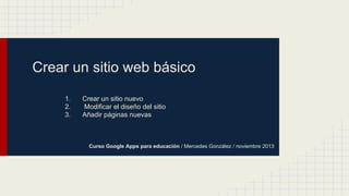 Crear un sitio web básico
1.
2.
3.

Crear un sitio nuevo
Modificar el diseño del sitio
Añadir páginas nuevas

Curso Google Apps para educación / Mercedes González / noviembre 2013

 