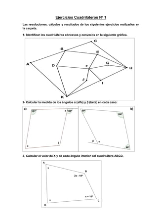 Ejercicios Cuadriláteros Nº 1
Las resoluciones, cálculos y resultados de los siguientes ejercicios realizarlos en
la carpeta.
1- Identificar los cuadriláteros cóncavos y convexos en la siguiente gráfica.
2- Calcular la medida de los ángulos α (alfa) y β (beta) en cada caso:
a) b)
3- Calcular el valor de X y de cada ángulo interior del cuadrilátero ABCD.
 