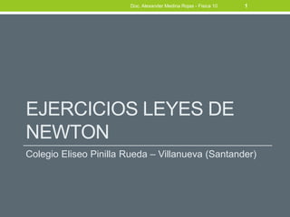 Doc. Alexander Medina Rojas - Fisica 10   1




EJERCICIOS LEYES DE
NEWTON
Colegio Eliseo Pinilla Rueda – Villanueva (Santander)
 