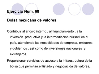 Ejercicio Num. 68 Bolsa mexicana de valores Contribuir al ahorro interno , al financiamiento , a la inversión  productiva y la intermediación bursátil en el país, atendiendo las necesidades de empresa, emisores y gobiernos , así como de inversiones nacionales  y extranjeros. Proporcionar servicios de acceso a la infraestructura de la bolsa que permitan el listado y negociación de valores. 