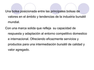 Una bolsa posicionada entre las principales bolsas de valores en el ámbito y tendencias de la industria bursátil mundial.  Con una marca solida que refleja  su capacidad de respuesta y adaptación al entorno competitivo domestico e internacional. Ofreciendo eficazmente servicios y productos para una intermediación bursátil de calidad y valor agregado. 